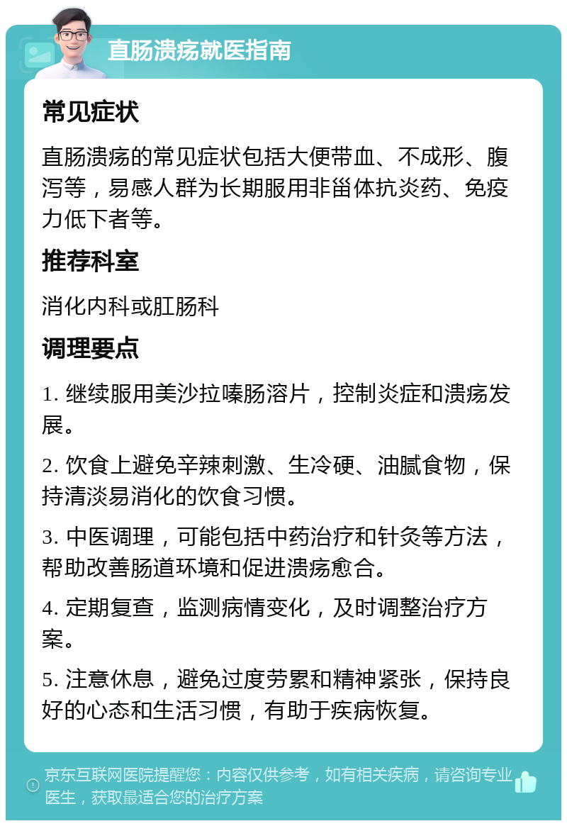 直肠溃疡就医指南 常见症状 直肠溃疡的常见症状包括大便带血、不成形、腹泻等，易感人群为长期服用非甾体抗炎药、免疫力低下者等。 推荐科室 消化内科或肛肠科 调理要点 1. 继续服用美沙拉嗪肠溶片，控制炎症和溃疡发展。 2. 饮食上避免辛辣刺激、生冷硬、油腻食物，保持清淡易消化的饮食习惯。 3. 中医调理，可能包括中药治疗和针灸等方法，帮助改善肠道环境和促进溃疡愈合。 4. 定期复查，监测病情变化，及时调整治疗方案。 5. 注意休息，避免过度劳累和精神紧张，保持良好的心态和生活习惯，有助于疾病恢复。