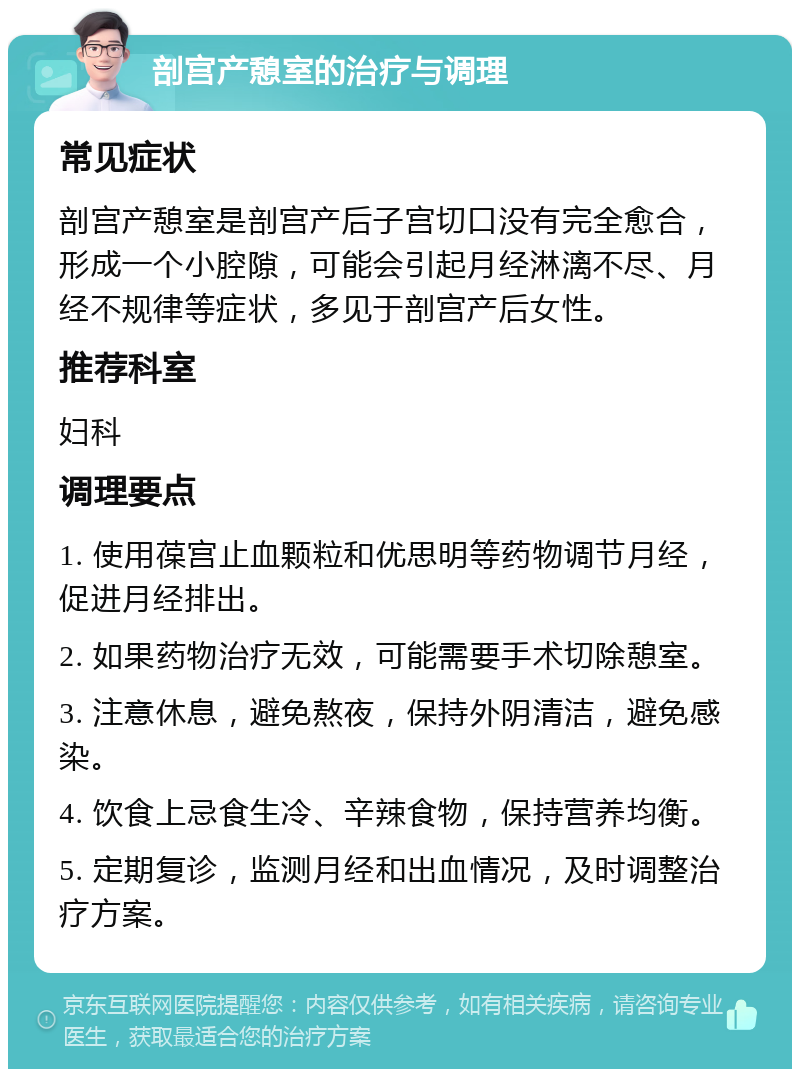 剖宫产憩室的治疗与调理 常见症状 剖宫产憩室是剖宫产后子宫切口没有完全愈合，形成一个小腔隙，可能会引起月经淋漓不尽、月经不规律等症状，多见于剖宫产后女性。 推荐科室 妇科 调理要点 1. 使用葆宫止血颗粒和优思明等药物调节月经，促进月经排出。 2. 如果药物治疗无效，可能需要手术切除憩室。 3. 注意休息，避免熬夜，保持外阴清洁，避免感染。 4. 饮食上忌食生冷、辛辣食物，保持营养均衡。 5. 定期复诊，监测月经和出血情况，及时调整治疗方案。