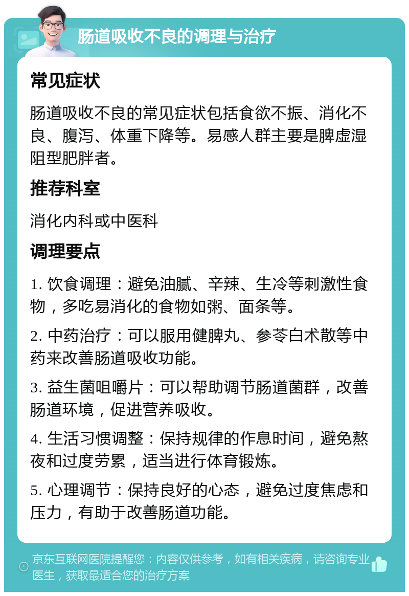 肠道吸收不良的调理与治疗 常见症状 肠道吸收不良的常见症状包括食欲不振、消化不良、腹泻、体重下降等。易感人群主要是脾虚湿阻型肥胖者。 推荐科室 消化内科或中医科 调理要点 1. 饮食调理：避免油腻、辛辣、生冷等刺激性食物，多吃易消化的食物如粥、面条等。 2. 中药治疗：可以服用健脾丸、参苓白术散等中药来改善肠道吸收功能。 3. 益生菌咀嚼片：可以帮助调节肠道菌群，改善肠道环境，促进营养吸收。 4. 生活习惯调整：保持规律的作息时间，避免熬夜和过度劳累，适当进行体育锻炼。 5. 心理调节：保持良好的心态，避免过度焦虑和压力，有助于改善肠道功能。