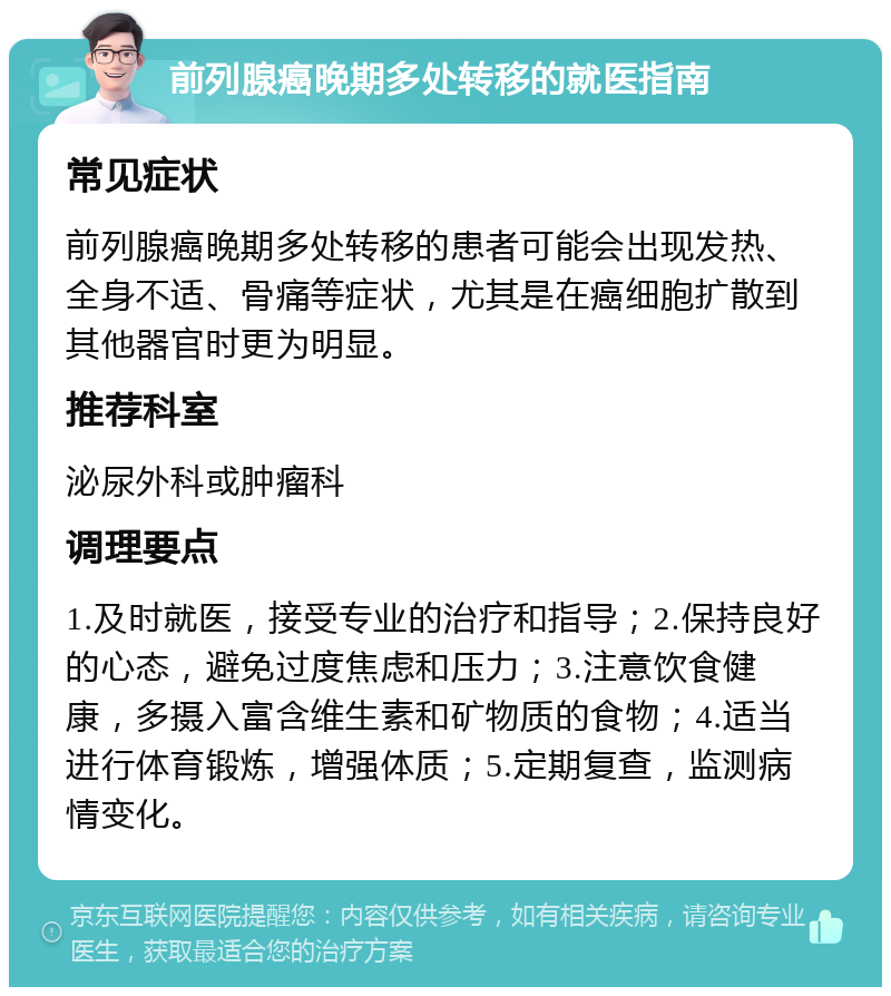 前列腺癌晚期多处转移的就医指南 常见症状 前列腺癌晚期多处转移的患者可能会出现发热、全身不适、骨痛等症状，尤其是在癌细胞扩散到其他器官时更为明显。 推荐科室 泌尿外科或肿瘤科 调理要点 1.及时就医，接受专业的治疗和指导；2.保持良好的心态，避免过度焦虑和压力；3.注意饮食健康，多摄入富含维生素和矿物质的食物；4.适当进行体育锻炼，增强体质；5.定期复查，监测病情变化。