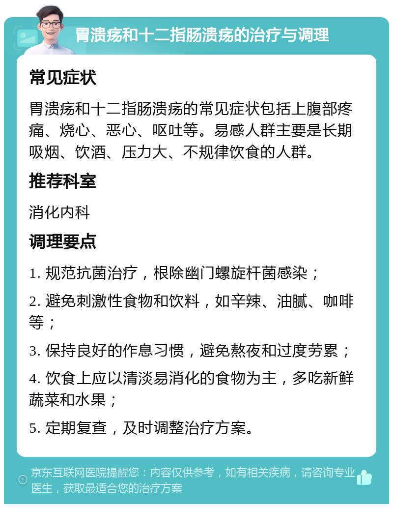 胃溃疡和十二指肠溃疡的治疗与调理 常见症状 胃溃疡和十二指肠溃疡的常见症状包括上腹部疼痛、烧心、恶心、呕吐等。易感人群主要是长期吸烟、饮酒、压力大、不规律饮食的人群。 推荐科室 消化内科 调理要点 1. 规范抗菌治疗，根除幽门螺旋杆菌感染； 2. 避免刺激性食物和饮料，如辛辣、油腻、咖啡等； 3. 保持良好的作息习惯，避免熬夜和过度劳累； 4. 饮食上应以清淡易消化的食物为主，多吃新鲜蔬菜和水果； 5. 定期复查，及时调整治疗方案。