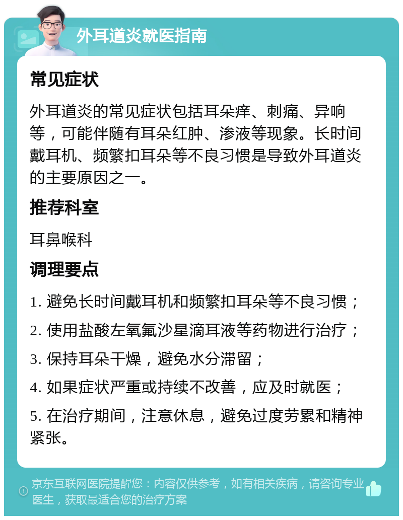 外耳道炎就医指南 常见症状 外耳道炎的常见症状包括耳朵痒、刺痛、异响等，可能伴随有耳朵红肿、渗液等现象。长时间戴耳机、频繁扣耳朵等不良习惯是导致外耳道炎的主要原因之一。 推荐科室 耳鼻喉科 调理要点 1. 避免长时间戴耳机和频繁扣耳朵等不良习惯； 2. 使用盐酸左氧氟沙星滴耳液等药物进行治疗； 3. 保持耳朵干燥，避免水分滞留； 4. 如果症状严重或持续不改善，应及时就医； 5. 在治疗期间，注意休息，避免过度劳累和精神紧张。