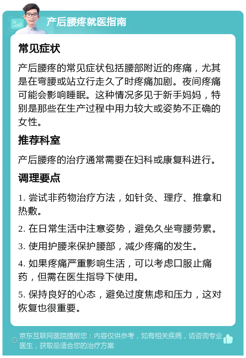 产后腰疼就医指南 常见症状 产后腰疼的常见症状包括腰部附近的疼痛，尤其是在弯腰或站立行走久了时疼痛加剧。夜间疼痛可能会影响睡眠。这种情况多见于新手妈妈，特别是那些在生产过程中用力较大或姿势不正确的女性。 推荐科室 产后腰疼的治疗通常需要在妇科或康复科进行。 调理要点 1. 尝试非药物治疗方法，如针灸、理疗、推拿和热敷。 2. 在日常生活中注意姿势，避免久坐弯腰劳累。 3. 使用护腰来保护腰部，减少疼痛的发生。 4. 如果疼痛严重影响生活，可以考虑口服止痛药，但需在医生指导下使用。 5. 保持良好的心态，避免过度焦虑和压力，这对恢复也很重要。