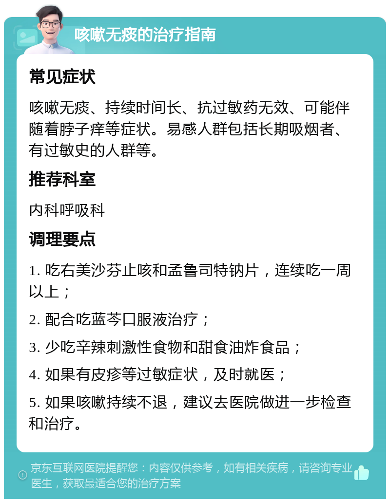 咳嗽无痰的治疗指南 常见症状 咳嗽无痰、持续时间长、抗过敏药无效、可能伴随着脖子痒等症状。易感人群包括长期吸烟者、有过敏史的人群等。 推荐科室 内科呼吸科 调理要点 1. 吃右美沙芬止咳和孟鲁司特钠片，连续吃一周以上； 2. 配合吃蓝芩口服液治疗； 3. 少吃辛辣刺激性食物和甜食油炸食品； 4. 如果有皮疹等过敏症状，及时就医； 5. 如果咳嗽持续不退，建议去医院做进一步检查和治疗。