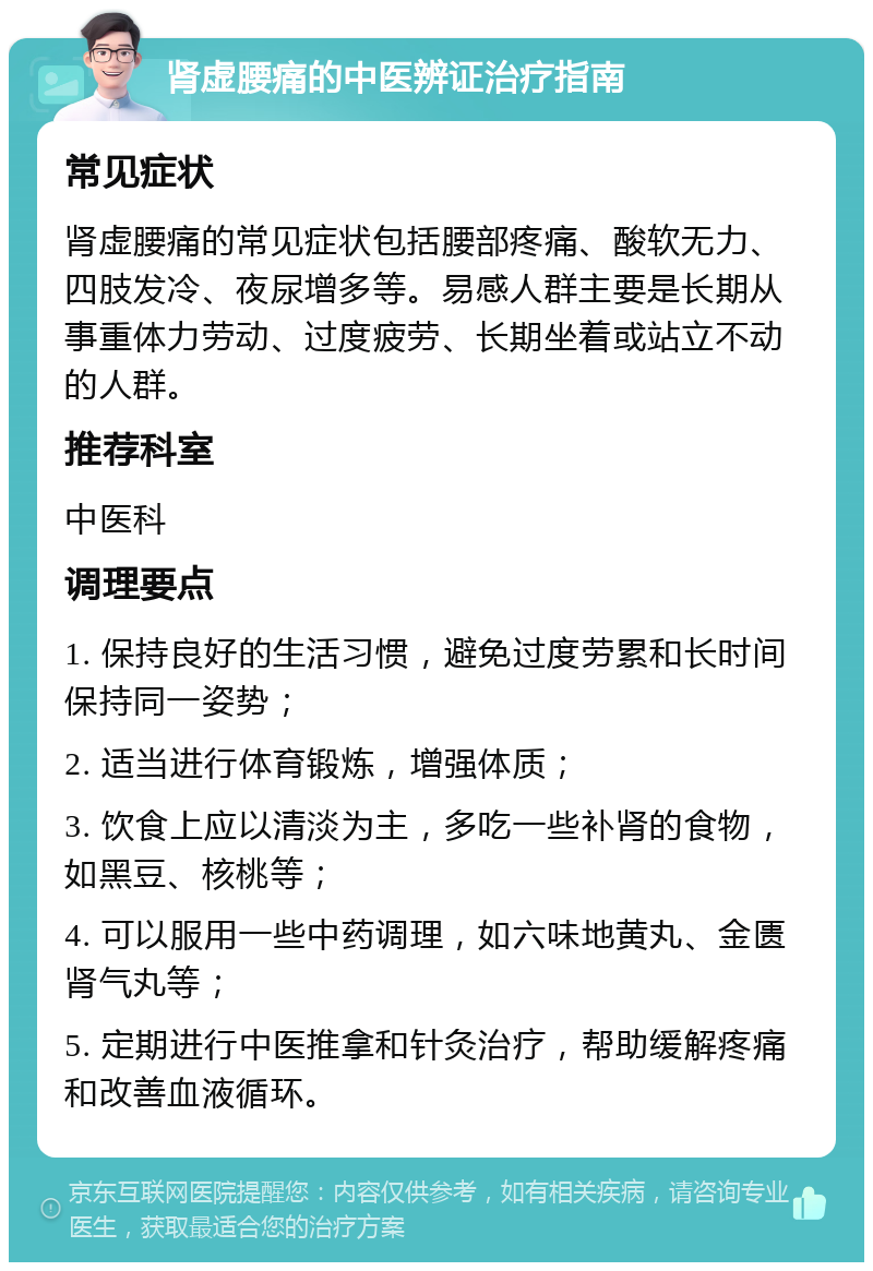 肾虚腰痛的中医辨证治疗指南 常见症状 肾虚腰痛的常见症状包括腰部疼痛、酸软无力、四肢发冷、夜尿增多等。易感人群主要是长期从事重体力劳动、过度疲劳、长期坐着或站立不动的人群。 推荐科室 中医科 调理要点 1. 保持良好的生活习惯，避免过度劳累和长时间保持同一姿势； 2. 适当进行体育锻炼，增强体质； 3. 饮食上应以清淡为主，多吃一些补肾的食物，如黑豆、核桃等； 4. 可以服用一些中药调理，如六味地黄丸、金匮肾气丸等； 5. 定期进行中医推拿和针灸治疗，帮助缓解疼痛和改善血液循环。