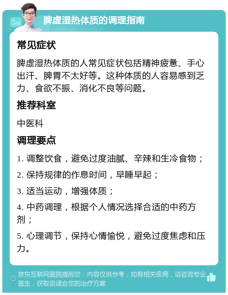 脾虚湿热体质的调理指南 常见症状 脾虚湿热体质的人常见症状包括精神疲惫、手心出汗、脾胃不太好等。这种体质的人容易感到乏力、食欲不振、消化不良等问题。 推荐科室 中医科 调理要点 1. 调整饮食，避免过度油腻、辛辣和生冷食物； 2. 保持规律的作息时间，早睡早起； 3. 适当运动，增强体质； 4. 中药调理，根据个人情况选择合适的中药方剂； 5. 心理调节，保持心情愉悦，避免过度焦虑和压力。