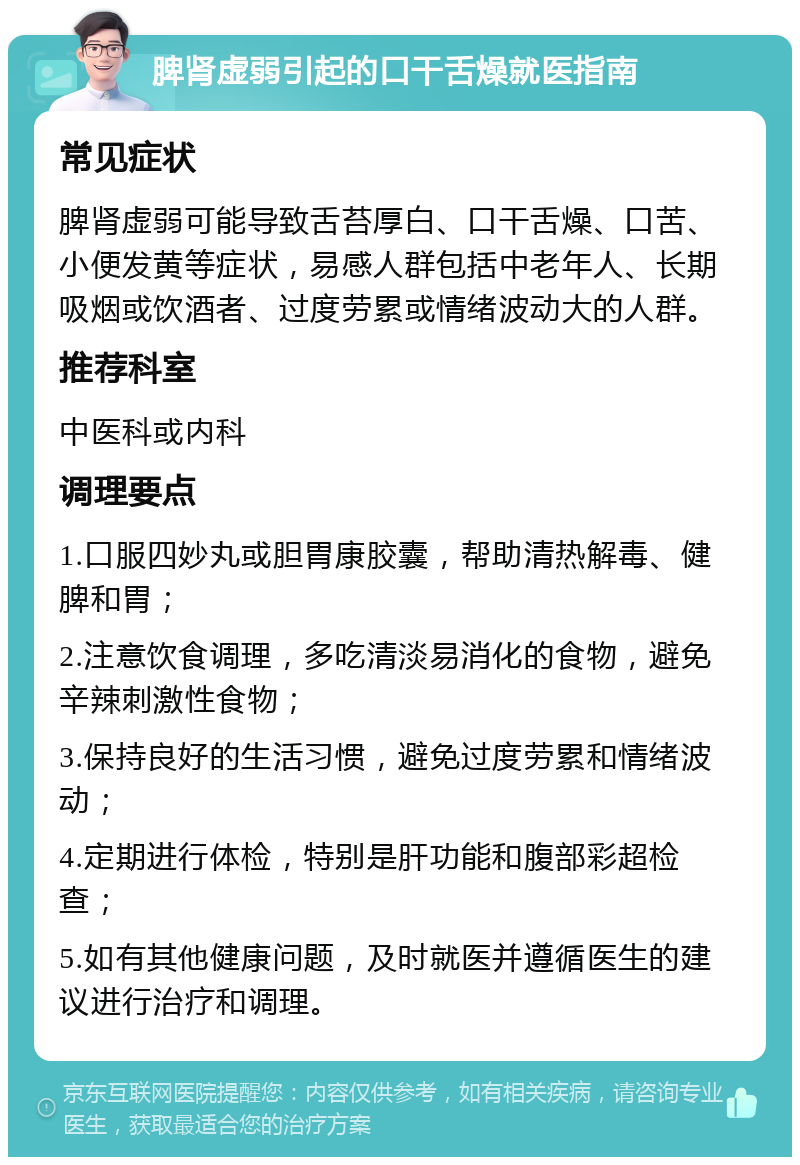 脾肾虚弱引起的口干舌燥就医指南 常见症状 脾肾虚弱可能导致舌苔厚白、口干舌燥、口苦、小便发黄等症状，易感人群包括中老年人、长期吸烟或饮酒者、过度劳累或情绪波动大的人群。 推荐科室 中医科或内科 调理要点 1.口服四妙丸或胆胃康胶囊，帮助清热解毒、健脾和胃； 2.注意饮食调理，多吃清淡易消化的食物，避免辛辣刺激性食物； 3.保持良好的生活习惯，避免过度劳累和情绪波动； 4.定期进行体检，特别是肝功能和腹部彩超检查； 5.如有其他健康问题，及时就医并遵循医生的建议进行治疗和调理。