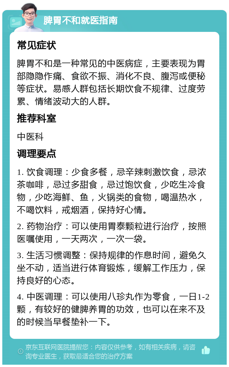 脾胃不和就医指南 常见症状 脾胃不和是一种常见的中医病症，主要表现为胃部隐隐作痛、食欲不振、消化不良、腹泻或便秘等症状。易感人群包括长期饮食不规律、过度劳累、情绪波动大的人群。 推荐科室 中医科 调理要点 1. 饮食调理：少食多餐，忌辛辣刺激饮食，忌浓茶咖啡，忌过多甜食，忌过饱饮食，少吃生冷食物，少吃海鲜、鱼，火锅类的食物，喝温热水，不喝饮料，戒烟酒，保持好心情。 2. 药物治疗：可以使用胃泰颗粒进行治疗，按照医嘱使用，一天两次，一次一袋。 3. 生活习惯调整：保持规律的作息时间，避免久坐不动，适当进行体育锻炼，缓解工作压力，保持良好的心态。 4. 中医调理：可以使用八珍丸作为零食，一日1-2颗，有较好的健脾养胃的功效，也可以在来不及的时候当早餐垫补一下。