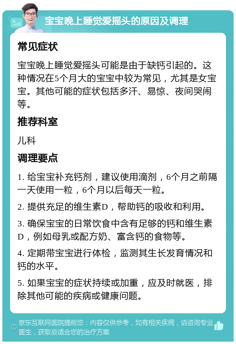 宝宝晚上睡觉爱摇头的原因及调理 常见症状 宝宝晚上睡觉爱摇头可能是由于缺钙引起的。这种情况在5个月大的宝宝中较为常见，尤其是女宝宝。其他可能的症状包括多汗、易惊、夜间哭闹等。 推荐科室 儿科 调理要点 1. 给宝宝补充钙剂，建议使用滴剂，6个月之前隔一天使用一粒，6个月以后每天一粒。 2. 提供充足的维生素D，帮助钙的吸收和利用。 3. 确保宝宝的日常饮食中含有足够的钙和维生素D，例如母乳或配方奶、富含钙的食物等。 4. 定期带宝宝进行体检，监测其生长发育情况和钙的水平。 5. 如果宝宝的症状持续或加重，应及时就医，排除其他可能的疾病或健康问题。