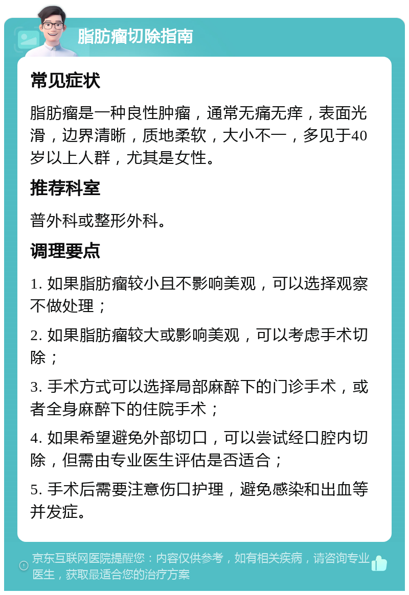 脂肪瘤切除指南 常见症状 脂肪瘤是一种良性肿瘤，通常无痛无痒，表面光滑，边界清晰，质地柔软，大小不一，多见于40岁以上人群，尤其是女性。 推荐科室 普外科或整形外科。 调理要点 1. 如果脂肪瘤较小且不影响美观，可以选择观察不做处理； 2. 如果脂肪瘤较大或影响美观，可以考虑手术切除； 3. 手术方式可以选择局部麻醉下的门诊手术，或者全身麻醉下的住院手术； 4. 如果希望避免外部切口，可以尝试经口腔内切除，但需由专业医生评估是否适合； 5. 手术后需要注意伤口护理，避免感染和出血等并发症。