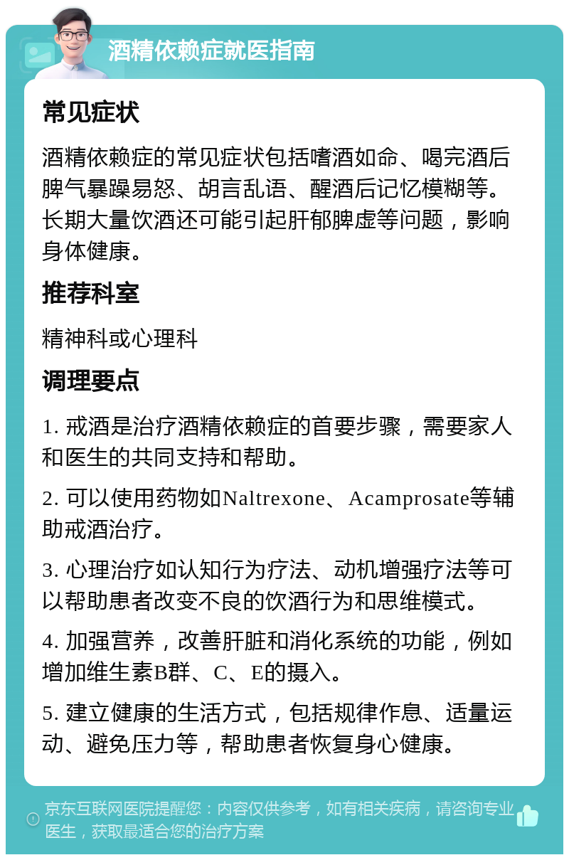 酒精依赖症就医指南 常见症状 酒精依赖症的常见症状包括嗜酒如命、喝完酒后脾气暴躁易怒、胡言乱语、醒酒后记忆模糊等。长期大量饮酒还可能引起肝郁脾虚等问题，影响身体健康。 推荐科室 精神科或心理科 调理要点 1. 戒酒是治疗酒精依赖症的首要步骤，需要家人和医生的共同支持和帮助。 2. 可以使用药物如Naltrexone、Acamprosate等辅助戒酒治疗。 3. 心理治疗如认知行为疗法、动机增强疗法等可以帮助患者改变不良的饮酒行为和思维模式。 4. 加强营养，改善肝脏和消化系统的功能，例如增加维生素B群、C、E的摄入。 5. 建立健康的生活方式，包括规律作息、适量运动、避免压力等，帮助患者恢复身心健康。