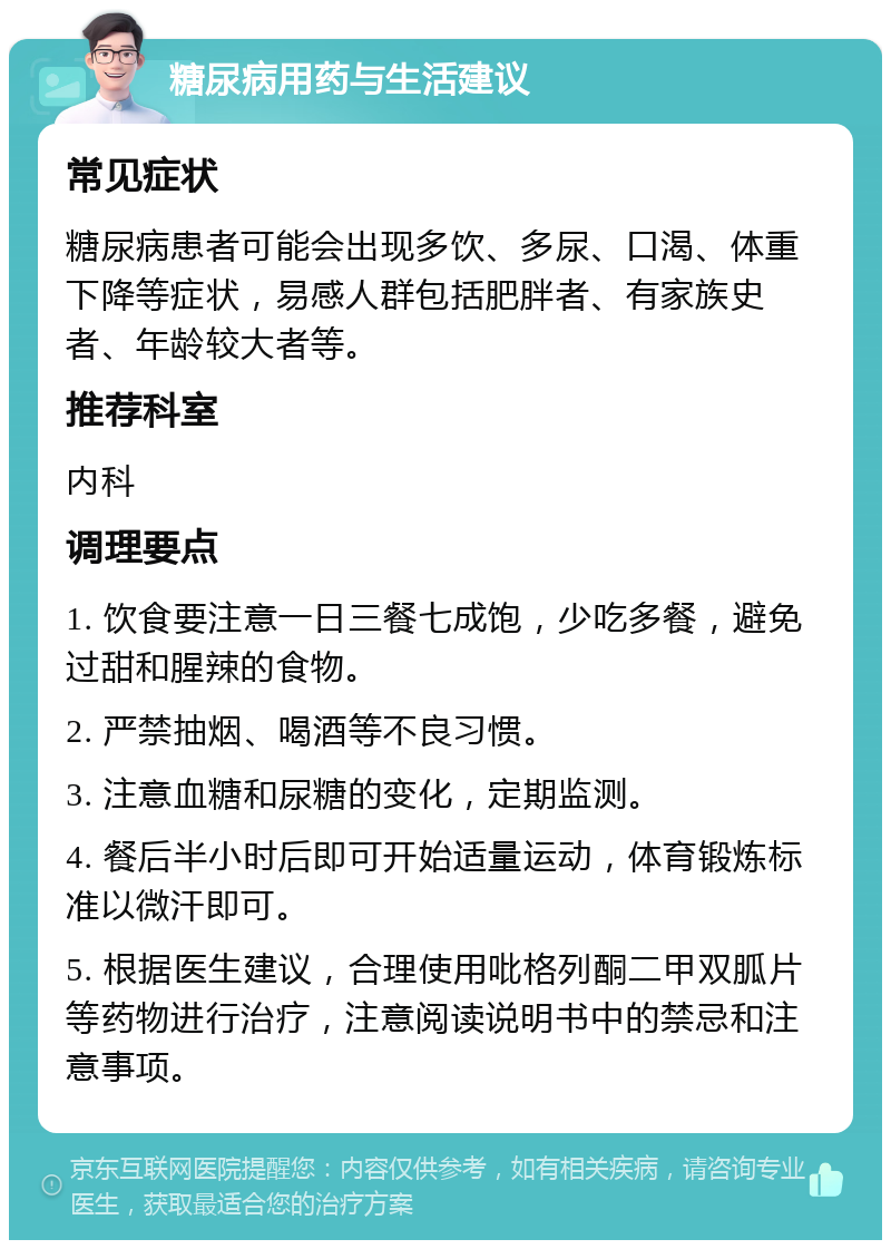 糖尿病用药与生活建议 常见症状 糖尿病患者可能会出现多饮、多尿、口渴、体重下降等症状，易感人群包括肥胖者、有家族史者、年龄较大者等。 推荐科室 内科 调理要点 1. 饮食要注意一日三餐七成饱，少吃多餐，避免过甜和腥辣的食物。 2. 严禁抽烟、喝酒等不良习惯。 3. 注意血糖和尿糖的变化，定期监测。 4. 餐后半小时后即可开始适量运动，体育锻炼标准以微汗即可。 5. 根据医生建议，合理使用吡格列酮二甲双胍片等药物进行治疗，注意阅读说明书中的禁忌和注意事项。