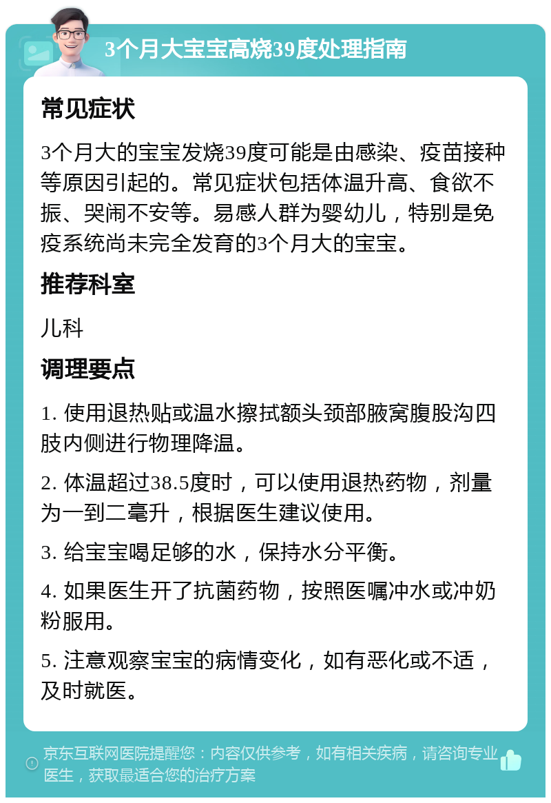 3个月大宝宝高烧39度处理指南 常见症状 3个月大的宝宝发烧39度可能是由感染、疫苗接种等原因引起的。常见症状包括体温升高、食欲不振、哭闹不安等。易感人群为婴幼儿，特别是免疫系统尚未完全发育的3个月大的宝宝。 推荐科室 儿科 调理要点 1. 使用退热贴或温水擦拭额头颈部腋窝腹股沟四肢内侧进行物理降温。 2. 体温超过38.5度时，可以使用退热药物，剂量为一到二毫升，根据医生建议使用。 3. 给宝宝喝足够的水，保持水分平衡。 4. 如果医生开了抗菌药物，按照医嘱冲水或冲奶粉服用。 5. 注意观察宝宝的病情变化，如有恶化或不适，及时就医。