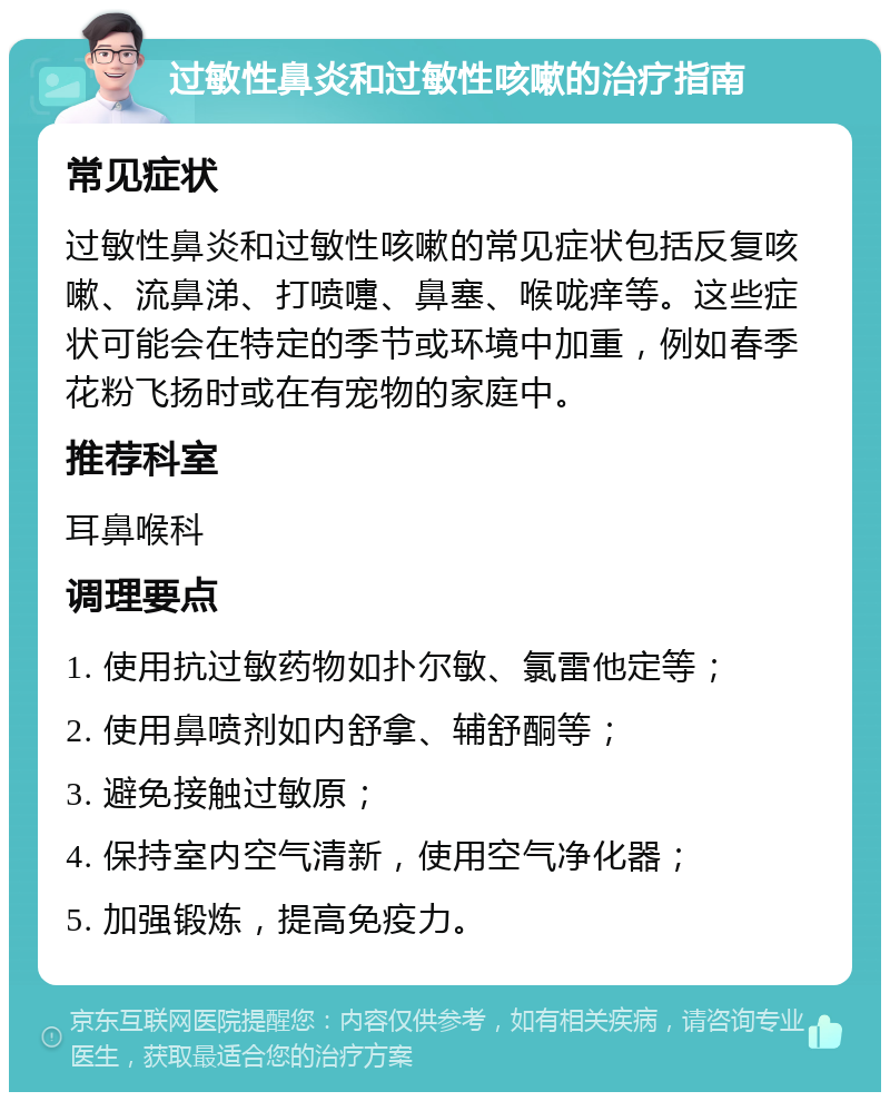 过敏性鼻炎和过敏性咳嗽的治疗指南 常见症状 过敏性鼻炎和过敏性咳嗽的常见症状包括反复咳嗽、流鼻涕、打喷嚏、鼻塞、喉咙痒等。这些症状可能会在特定的季节或环境中加重，例如春季花粉飞扬时或在有宠物的家庭中。 推荐科室 耳鼻喉科 调理要点 1. 使用抗过敏药物如扑尔敏、氯雷他定等； 2. 使用鼻喷剂如内舒拿、辅舒酮等； 3. 避免接触过敏原； 4. 保持室内空气清新，使用空气净化器； 5. 加强锻炼，提高免疫力。