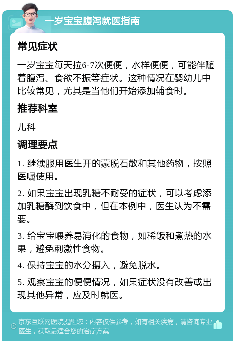 一岁宝宝腹泻就医指南 常见症状 一岁宝宝每天拉6-7次便便，水样便便，可能伴随着腹泻、食欲不振等症状。这种情况在婴幼儿中比较常见，尤其是当他们开始添加辅食时。 推荐科室 儿科 调理要点 1. 继续服用医生开的蒙脱石散和其他药物，按照医嘱使用。 2. 如果宝宝出现乳糖不耐受的症状，可以考虑添加乳糖酶到饮食中，但在本例中，医生认为不需要。 3. 给宝宝喂养易消化的食物，如稀饭和煮热的水果，避免刺激性食物。 4. 保持宝宝的水分摄入，避免脱水。 5. 观察宝宝的便便情况，如果症状没有改善或出现其他异常，应及时就医。