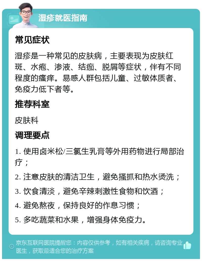 湿疹就医指南 常见症状 湿疹是一种常见的皮肤病，主要表现为皮肤红斑、水疱、渗液、结痂、脱屑等症状，伴有不同程度的瘙痒。易感人群包括儿童、过敏体质者、免疫力低下者等。 推荐科室 皮肤科 调理要点 1. 使用卤米松/三氯生乳膏等外用药物进行局部治疗； 2. 注意皮肤的清洁卫生，避免搔抓和热水烫洗； 3. 饮食清淡，避免辛辣刺激性食物和饮酒； 4. 避免熬夜，保持良好的作息习惯； 5. 多吃蔬菜和水果，增强身体免疫力。