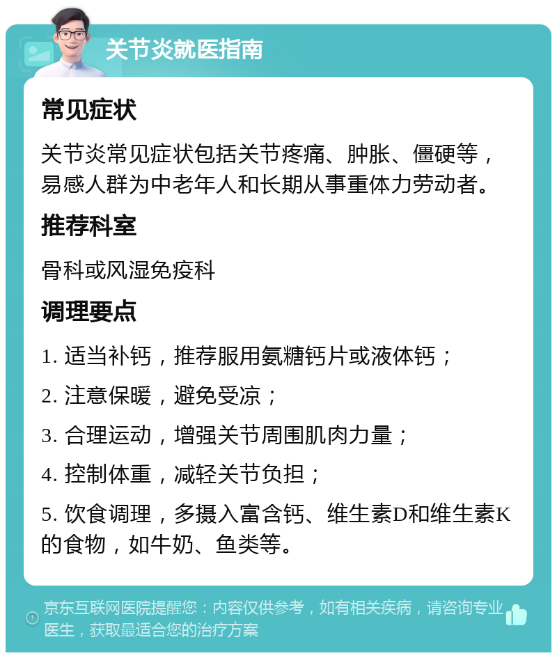 关节炎就医指南 常见症状 关节炎常见症状包括关节疼痛、肿胀、僵硬等，易感人群为中老年人和长期从事重体力劳动者。 推荐科室 骨科或风湿免疫科 调理要点 1. 适当补钙，推荐服用氨糖钙片或液体钙； 2. 注意保暖，避免受凉； 3. 合理运动，增强关节周围肌肉力量； 4. 控制体重，减轻关节负担； 5. 饮食调理，多摄入富含钙、维生素D和维生素K的食物，如牛奶、鱼类等。