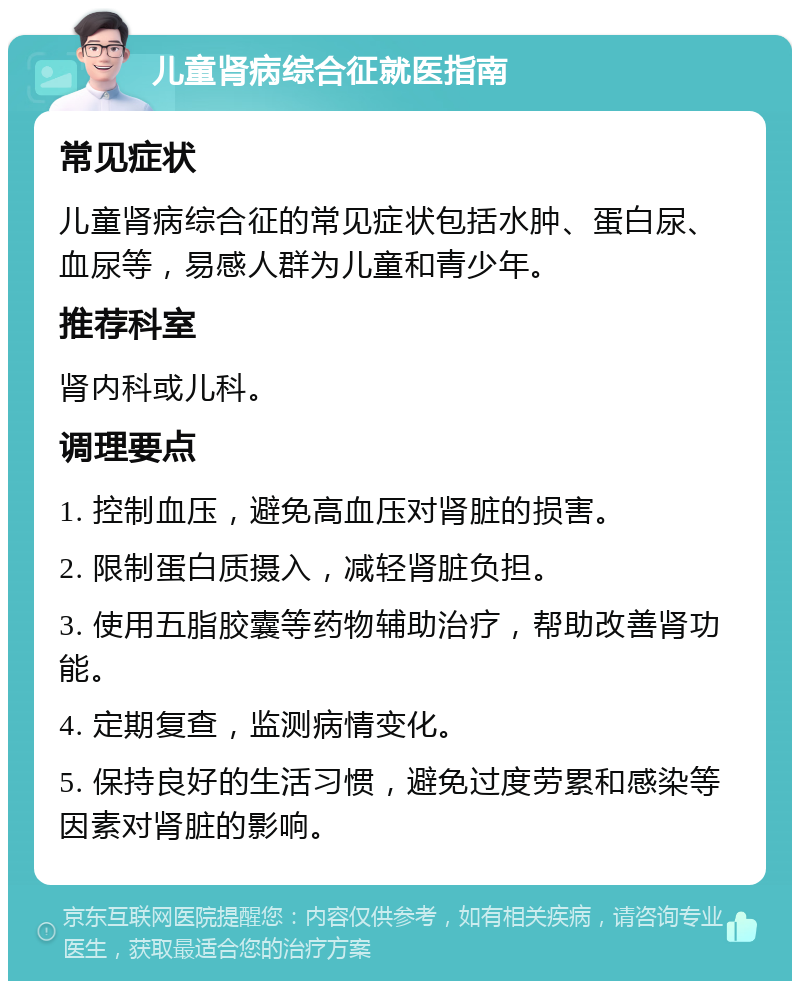 儿童肾病综合征就医指南 常见症状 儿童肾病综合征的常见症状包括水肿、蛋白尿、血尿等，易感人群为儿童和青少年。 推荐科室 肾内科或儿科。 调理要点 1. 控制血压，避免高血压对肾脏的损害。 2. 限制蛋白质摄入，减轻肾脏负担。 3. 使用五脂胶囊等药物辅助治疗，帮助改善肾功能。 4. 定期复查，监测病情变化。 5. 保持良好的生活习惯，避免过度劳累和感染等因素对肾脏的影响。