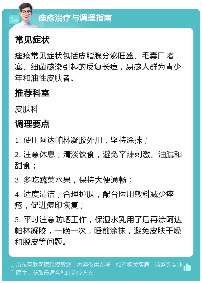 痤疮治疗与调理指南 常见症状 痤疮常见症状包括皮脂腺分泌旺盛、毛囊口堵塞、细菌感染引起的反复长痘，易感人群为青少年和油性皮肤者。 推荐科室 皮肤科 调理要点 1. 使用阿达帕林凝胶外用，坚持涂抹； 2. 注意休息，清淡饮食，避免辛辣刺激、油腻和甜食； 3. 多吃蔬菜水果，保持大便通畅； 4. 适度清洁，合理护肤，配合医用敷料减少痤疮，促进痘印恢复； 5. 平时注意防晒工作，保湿水乳用了后再涂阿达帕林凝胶，一晚一次，睡前涂抹，避免皮肤干燥和脱皮等问题。