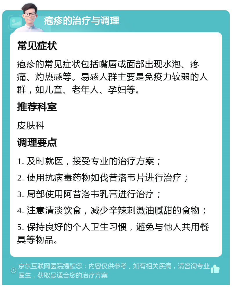 疱疹的治疗与调理 常见症状 疱疹的常见症状包括嘴唇或面部出现水泡、疼痛、灼热感等。易感人群主要是免疫力较弱的人群，如儿童、老年人、孕妇等。 推荐科室 皮肤科 调理要点 1. 及时就医，接受专业的治疗方案； 2. 使用抗病毒药物如伐昔洛韦片进行治疗； 3. 局部使用阿昔洛韦乳膏进行治疗； 4. 注意清淡饮食，减少辛辣刺激油腻甜的食物； 5. 保持良好的个人卫生习惯，避免与他人共用餐具等物品。