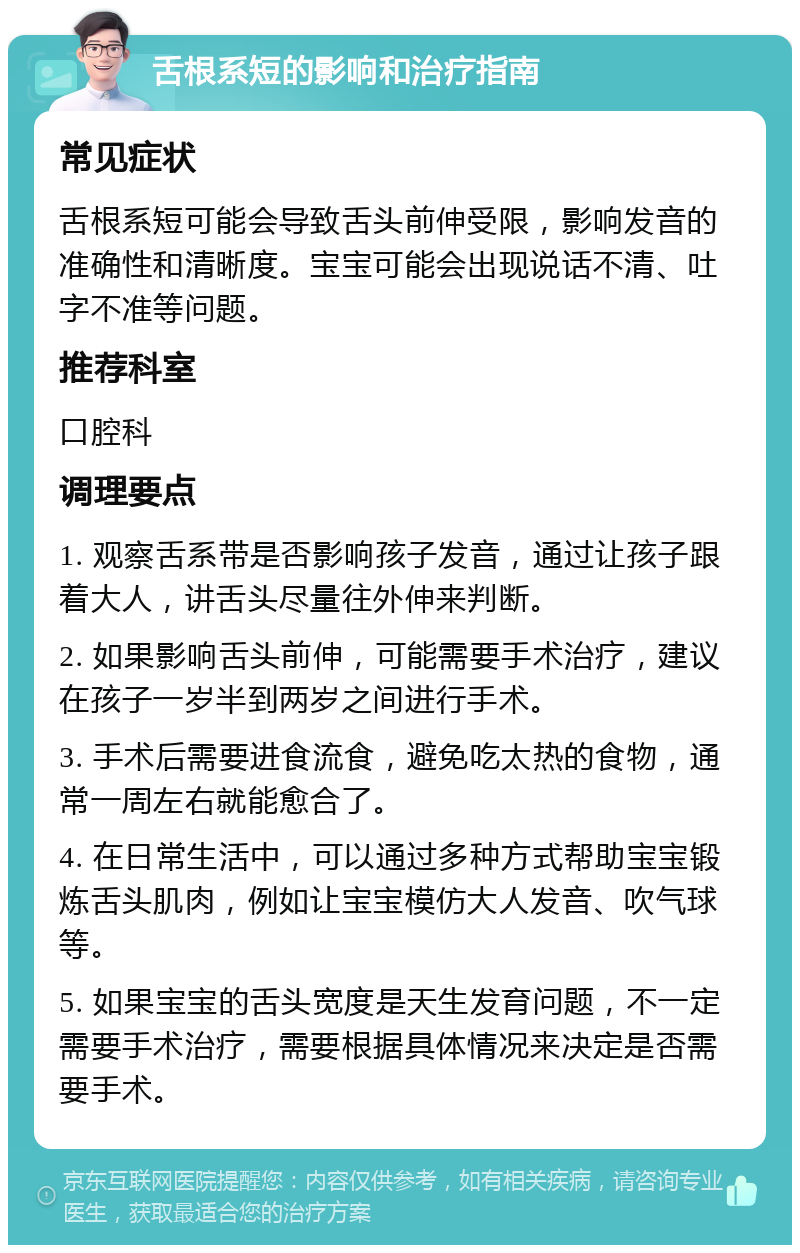 舌根系短的影响和治疗指南 常见症状 舌根系短可能会导致舌头前伸受限，影响发音的准确性和清晰度。宝宝可能会出现说话不清、吐字不准等问题。 推荐科室 口腔科 调理要点 1. 观察舌系带是否影响孩子发音，通过让孩子跟着大人，讲舌头尽量往外伸来判断。 2. 如果影响舌头前伸，可能需要手术治疗，建议在孩子一岁半到两岁之间进行手术。 3. 手术后需要进食流食，避免吃太热的食物，通常一周左右就能愈合了。 4. 在日常生活中，可以通过多种方式帮助宝宝锻炼舌头肌肉，例如让宝宝模仿大人发音、吹气球等。 5. 如果宝宝的舌头宽度是天生发育问题，不一定需要手术治疗，需要根据具体情况来决定是否需要手术。