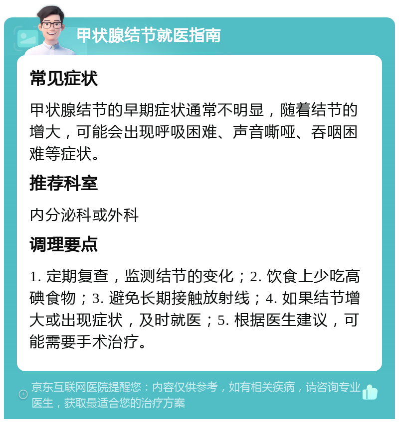 甲状腺结节就医指南 常见症状 甲状腺结节的早期症状通常不明显，随着结节的增大，可能会出现呼吸困难、声音嘶哑、吞咽困难等症状。 推荐科室 内分泌科或外科 调理要点 1. 定期复查，监测结节的变化；2. 饮食上少吃高碘食物；3. 避免长期接触放射线；4. 如果结节增大或出现症状，及时就医；5. 根据医生建议，可能需要手术治疗。