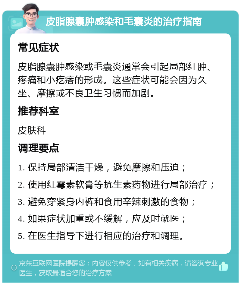 皮脂腺囊肿感染和毛囊炎的治疗指南 常见症状 皮脂腺囊肿感染或毛囊炎通常会引起局部红肿、疼痛和小疙瘩的形成。这些症状可能会因为久坐、摩擦或不良卫生习惯而加剧。 推荐科室 皮肤科 调理要点 1. 保持局部清洁干燥，避免摩擦和压迫； 2. 使用红霉素软膏等抗生素药物进行局部治疗； 3. 避免穿紧身内裤和食用辛辣刺激的食物； 4. 如果症状加重或不缓解，应及时就医； 5. 在医生指导下进行相应的治疗和调理。