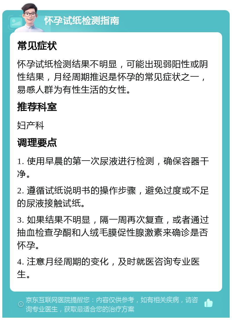 怀孕试纸检测指南 常见症状 怀孕试纸检测结果不明显，可能出现弱阳性或阴性结果，月经周期推迟是怀孕的常见症状之一，易感人群为有性生活的女性。 推荐科室 妇产科 调理要点 1. 使用早晨的第一次尿液进行检测，确保容器干净。 2. 遵循试纸说明书的操作步骤，避免过度或不足的尿液接触试纸。 3. 如果结果不明显，隔一周再次复查，或者通过抽血检查孕酮和人绒毛膜促性腺激素来确诊是否怀孕。 4. 注意月经周期的变化，及时就医咨询专业医生。