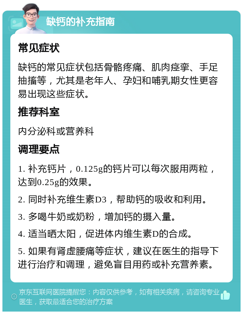 缺钙的补充指南 常见症状 缺钙的常见症状包括骨骼疼痛、肌肉痉挛、手足抽搐等，尤其是老年人、孕妇和哺乳期女性更容易出现这些症状。 推荐科室 内分泌科或营养科 调理要点 1. 补充钙片，0.125g的钙片可以每次服用两粒，达到0.25g的效果。 2. 同时补充维生素D3，帮助钙的吸收和利用。 3. 多喝牛奶或奶粉，增加钙的摄入量。 4. 适当晒太阳，促进体内维生素D的合成。 5. 如果有肾虚腰痛等症状，建议在医生的指导下进行治疗和调理，避免盲目用药或补充营养素。