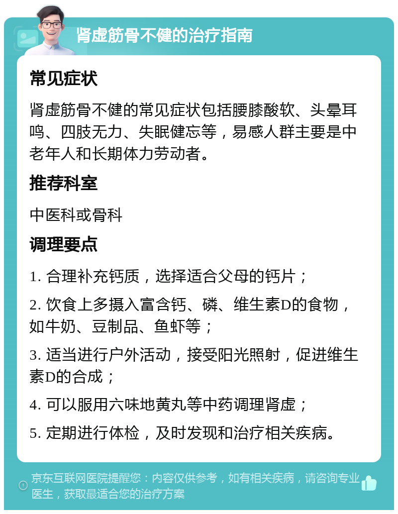 肾虚筋骨不健的治疗指南 常见症状 肾虚筋骨不健的常见症状包括腰膝酸软、头晕耳鸣、四肢无力、失眠健忘等，易感人群主要是中老年人和长期体力劳动者。 推荐科室 中医科或骨科 调理要点 1. 合理补充钙质，选择适合父母的钙片； 2. 饮食上多摄入富含钙、磷、维生素D的食物，如牛奶、豆制品、鱼虾等； 3. 适当进行户外活动，接受阳光照射，促进维生素D的合成； 4. 可以服用六味地黄丸等中药调理肾虚； 5. 定期进行体检，及时发现和治疗相关疾病。