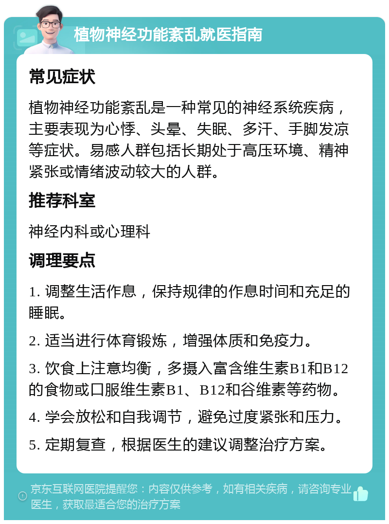 植物神经功能紊乱就医指南 常见症状 植物神经功能紊乱是一种常见的神经系统疾病，主要表现为心悸、头晕、失眠、多汗、手脚发凉等症状。易感人群包括长期处于高压环境、精神紧张或情绪波动较大的人群。 推荐科室 神经内科或心理科 调理要点 1. 调整生活作息，保持规律的作息时间和充足的睡眠。 2. 适当进行体育锻炼，增强体质和免疫力。 3. 饮食上注意均衡，多摄入富含维生素B1和B12的食物或口服维生素B1、B12和谷维素等药物。 4. 学会放松和自我调节，避免过度紧张和压力。 5. 定期复查，根据医生的建议调整治疗方案。