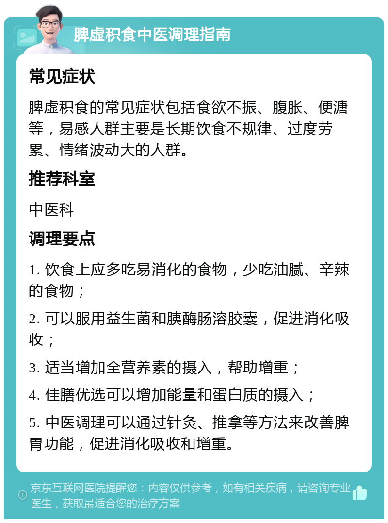 脾虚积食中医调理指南 常见症状 脾虚积食的常见症状包括食欲不振、腹胀、便溏等，易感人群主要是长期饮食不规律、过度劳累、情绪波动大的人群。 推荐科室 中医科 调理要点 1. 饮食上应多吃易消化的食物，少吃油腻、辛辣的食物； 2. 可以服用益生菌和胰酶肠溶胶囊，促进消化吸收； 3. 适当增加全营养素的摄入，帮助增重； 4. 佳膳优选可以增加能量和蛋白质的摄入； 5. 中医调理可以通过针灸、推拿等方法来改善脾胃功能，促进消化吸收和增重。