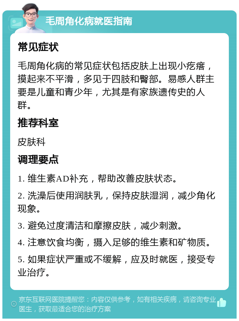 毛周角化病就医指南 常见症状 毛周角化病的常见症状包括皮肤上出现小疙瘩，摸起来不平滑，多见于四肢和臀部。易感人群主要是儿童和青少年，尤其是有家族遗传史的人群。 推荐科室 皮肤科 调理要点 1. 维生素AD补充，帮助改善皮肤状态。 2. 洗澡后使用润肤乳，保持皮肤湿润，减少角化现象。 3. 避免过度清洁和摩擦皮肤，减少刺激。 4. 注意饮食均衡，摄入足够的维生素和矿物质。 5. 如果症状严重或不缓解，应及时就医，接受专业治疗。