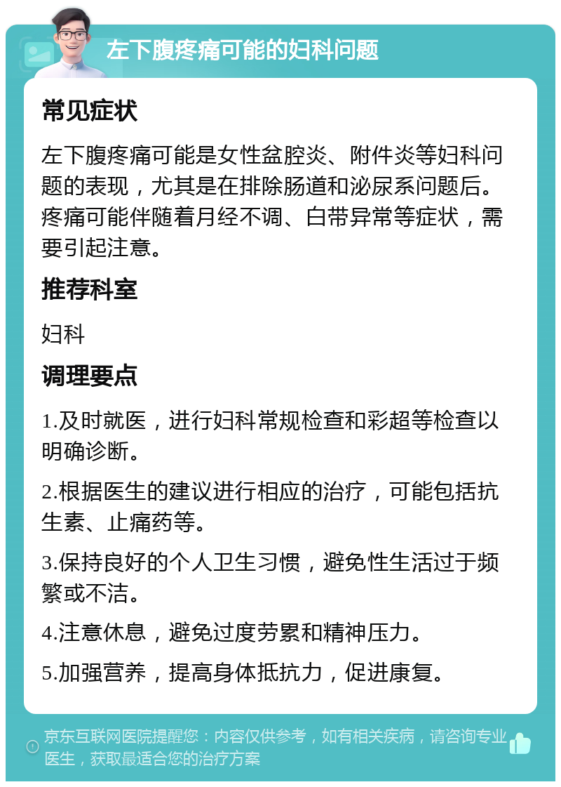 左下腹疼痛可能的妇科问题 常见症状 左下腹疼痛可能是女性盆腔炎、附件炎等妇科问题的表现，尤其是在排除肠道和泌尿系问题后。疼痛可能伴随着月经不调、白带异常等症状，需要引起注意。 推荐科室 妇科 调理要点 1.及时就医，进行妇科常规检查和彩超等检查以明确诊断。 2.根据医生的建议进行相应的治疗，可能包括抗生素、止痛药等。 3.保持良好的个人卫生习惯，避免性生活过于频繁或不洁。 4.注意休息，避免过度劳累和精神压力。 5.加强营养，提高身体抵抗力，促进康复。