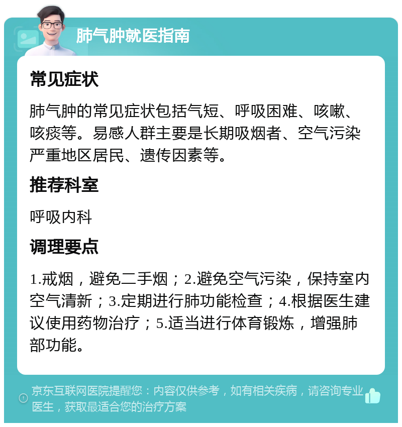 肺气肿就医指南 常见症状 肺气肿的常见症状包括气短、呼吸困难、咳嗽、咳痰等。易感人群主要是长期吸烟者、空气污染严重地区居民、遗传因素等。 推荐科室 呼吸内科 调理要点 1.戒烟，避免二手烟；2.避免空气污染，保持室内空气清新；3.定期进行肺功能检查；4.根据医生建议使用药物治疗；5.适当进行体育锻炼，增强肺部功能。