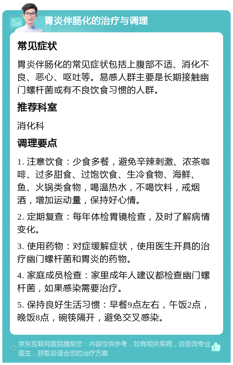 胃炎伴肠化的治疗与调理 常见症状 胃炎伴肠化的常见症状包括上腹部不适、消化不良、恶心、呕吐等。易感人群主要是长期接触幽门螺杆菌或有不良饮食习惯的人群。 推荐科室 消化科 调理要点 1. 注意饮食：少食多餐，避免辛辣刺激、浓茶咖啡、过多甜食、过饱饮食、生冷食物、海鲜、鱼、火锅类食物，喝温热水，不喝饮料，戒烟酒，增加运动量，保持好心情。 2. 定期复查：每年体检胃镜检查，及时了解病情变化。 3. 使用药物：对症缓解症状，使用医生开具的治疗幽门螺杆菌和胃炎的药物。 4. 家庭成员检查：家里成年人建议都检查幽门螺杆菌，如果感染需要治疗。 5. 保持良好生活习惯：早餐9点左右，午饭2点，晚饭8点，碗筷隔开，避免交叉感染。