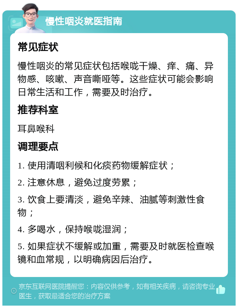 慢性咽炎就医指南 常见症状 慢性咽炎的常见症状包括喉咙干燥、痒、痛、异物感、咳嗽、声音嘶哑等。这些症状可能会影响日常生活和工作，需要及时治疗。 推荐科室 耳鼻喉科 调理要点 1. 使用清咽利候和化痰药物缓解症状； 2. 注意休息，避免过度劳累； 3. 饮食上要清淡，避免辛辣、油腻等刺激性食物； 4. 多喝水，保持喉咙湿润； 5. 如果症状不缓解或加重，需要及时就医检查喉镜和血常规，以明确病因后治疗。