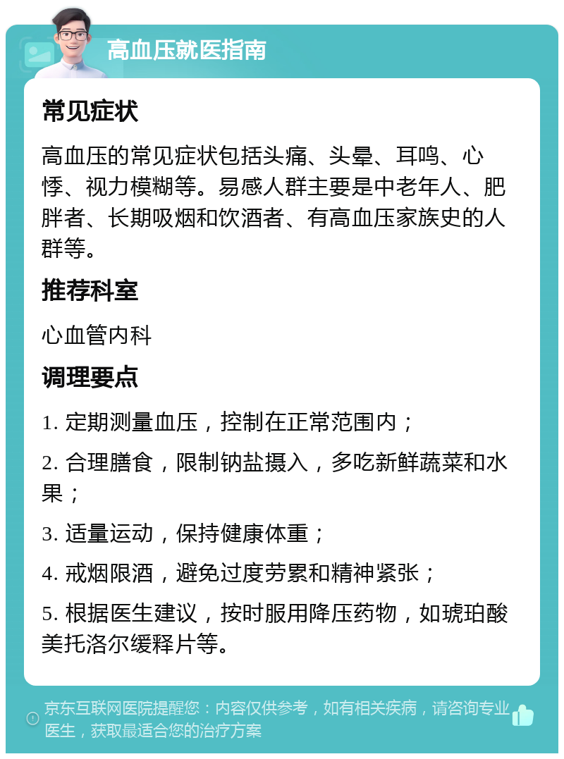 高血压就医指南 常见症状 高血压的常见症状包括头痛、头晕、耳鸣、心悸、视力模糊等。易感人群主要是中老年人、肥胖者、长期吸烟和饮酒者、有高血压家族史的人群等。 推荐科室 心血管内科 调理要点 1. 定期测量血压，控制在正常范围内； 2. 合理膳食，限制钠盐摄入，多吃新鲜蔬菜和水果； 3. 适量运动，保持健康体重； 4. 戒烟限酒，避免过度劳累和精神紧张； 5. 根据医生建议，按时服用降压药物，如琥珀酸美托洛尔缓释片等。