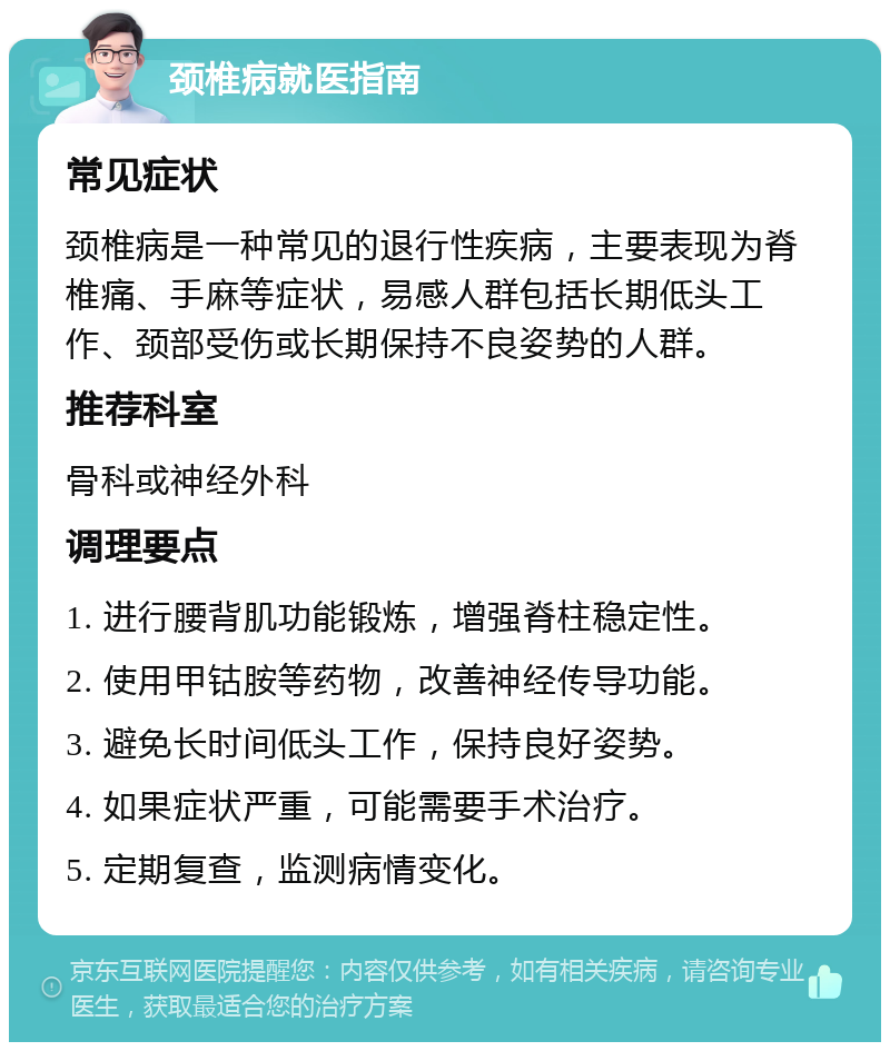 颈椎病就医指南 常见症状 颈椎病是一种常见的退行性疾病，主要表现为脊椎痛、手麻等症状，易感人群包括长期低头工作、颈部受伤或长期保持不良姿势的人群。 推荐科室 骨科或神经外科 调理要点 1. 进行腰背肌功能锻炼，增强脊柱稳定性。 2. 使用甲钴胺等药物，改善神经传导功能。 3. 避免长时间低头工作，保持良好姿势。 4. 如果症状严重，可能需要手术治疗。 5. 定期复查，监测病情变化。