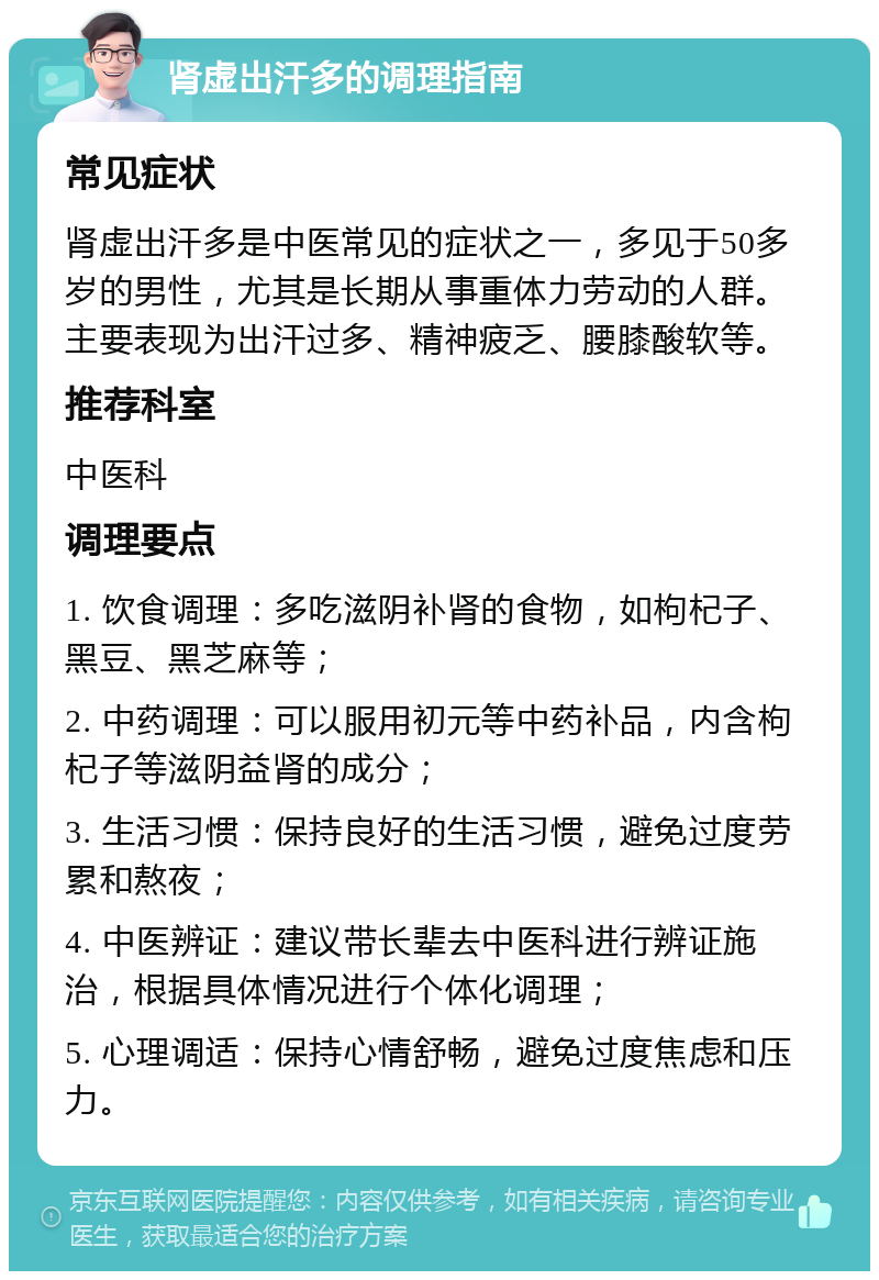 肾虚出汗多的调理指南 常见症状 肾虚出汗多是中医常见的症状之一，多见于50多岁的男性，尤其是长期从事重体力劳动的人群。主要表现为出汗过多、精神疲乏、腰膝酸软等。 推荐科室 中医科 调理要点 1. 饮食调理：多吃滋阴补肾的食物，如枸杞子、黑豆、黑芝麻等； 2. 中药调理：可以服用初元等中药补品，内含枸杞子等滋阴益肾的成分； 3. 生活习惯：保持良好的生活习惯，避免过度劳累和熬夜； 4. 中医辨证：建议带长辈去中医科进行辨证施治，根据具体情况进行个体化调理； 5. 心理调适：保持心情舒畅，避免过度焦虑和压力。