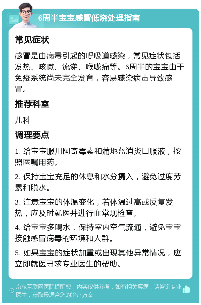 6周半宝宝感冒低烧处理指南 常见症状 感冒是由病毒引起的呼吸道感染，常见症状包括发热、咳嗽、流涕、喉咙痛等。6周半的宝宝由于免疫系统尚未完全发育，容易感染病毒导致感冒。 推荐科室 儿科 调理要点 1. 给宝宝服用阿奇霉素和蒲地蓝消炎口服液，按照医嘱用药。 2. 保持宝宝充足的休息和水分摄入，避免过度劳累和脱水。 3. 注意宝宝的体温变化，若体温过高或反复发热，应及时就医并进行血常规检查。 4. 给宝宝多喝水，保持室内空气流通，避免宝宝接触感冒病毒的环境和人群。 5. 如果宝宝的症状加重或出现其他异常情况，应立即就医寻求专业医生的帮助。