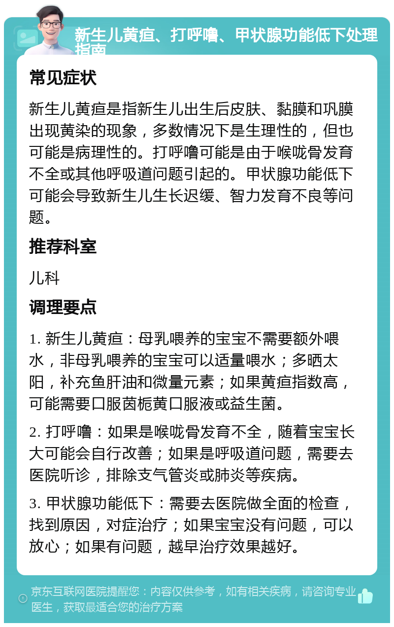 新生儿黄疸、打呼噜、甲状腺功能低下处理指南 常见症状 新生儿黄疸是指新生儿出生后皮肤、黏膜和巩膜出现黄染的现象，多数情况下是生理性的，但也可能是病理性的。打呼噜可能是由于喉咙骨发育不全或其他呼吸道问题引起的。甲状腺功能低下可能会导致新生儿生长迟缓、智力发育不良等问题。 推荐科室 儿科 调理要点 1. 新生儿黄疸：母乳喂养的宝宝不需要额外喂水，非母乳喂养的宝宝可以适量喂水；多晒太阳，补充鱼肝油和微量元素；如果黄疸指数高，可能需要口服茵栀黄口服液或益生菌。 2. 打呼噜：如果是喉咙骨发育不全，随着宝宝长大可能会自行改善；如果是呼吸道问题，需要去医院听诊，排除支气管炎或肺炎等疾病。 3. 甲状腺功能低下：需要去医院做全面的检查，找到原因，对症治疗；如果宝宝没有问题，可以放心；如果有问题，越早治疗效果越好。