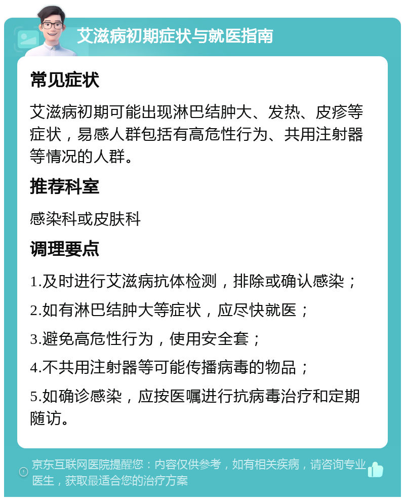 艾滋病初期症状与就医指南 常见症状 艾滋病初期可能出现淋巴结肿大、发热、皮疹等症状，易感人群包括有高危性行为、共用注射器等情况的人群。 推荐科室 感染科或皮肤科 调理要点 1.及时进行艾滋病抗体检测，排除或确认感染； 2.如有淋巴结肿大等症状，应尽快就医； 3.避免高危性行为，使用安全套； 4.不共用注射器等可能传播病毒的物品； 5.如确诊感染，应按医嘱进行抗病毒治疗和定期随访。