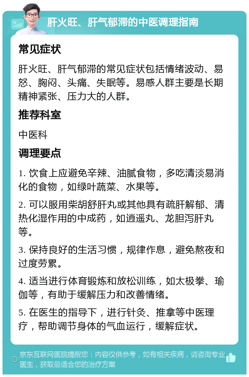 肝火旺、肝气郁滞的中医调理指南 常见症状 肝火旺、肝气郁滞的常见症状包括情绪波动、易怒、胸闷、头痛、失眠等。易感人群主要是长期精神紧张、压力大的人群。 推荐科室 中医科 调理要点 1. 饮食上应避免辛辣、油腻食物，多吃清淡易消化的食物，如绿叶蔬菜、水果等。 2. 可以服用柴胡舒肝丸或其他具有疏肝解郁、清热化湿作用的中成药，如逍遥丸、龙胆泻肝丸等。 3. 保持良好的生活习惯，规律作息，避免熬夜和过度劳累。 4. 适当进行体育锻炼和放松训练，如太极拳、瑜伽等，有助于缓解压力和改善情绪。 5. 在医生的指导下，进行针灸、推拿等中医理疗，帮助调节身体的气血运行，缓解症状。