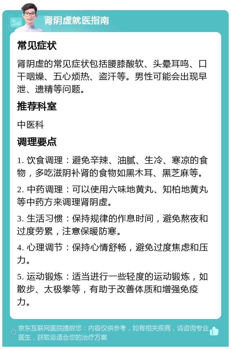 肾阴虚就医指南 常见症状 肾阴虚的常见症状包括腰膝酸软、头晕耳鸣、口干咽燥、五心烦热、盗汗等。男性可能会出现早泄、遗精等问题。 推荐科室 中医科 调理要点 1. 饮食调理：避免辛辣、油腻、生冷、寒凉的食物，多吃滋阴补肾的食物如黑木耳、黑芝麻等。 2. 中药调理：可以使用六味地黄丸、知柏地黄丸等中药方来调理肾阴虚。 3. 生活习惯：保持规律的作息时间，避免熬夜和过度劳累，注意保暖防寒。 4. 心理调节：保持心情舒畅，避免过度焦虑和压力。 5. 运动锻炼：适当进行一些轻度的运动锻炼，如散步、太极拳等，有助于改善体质和增强免疫力。