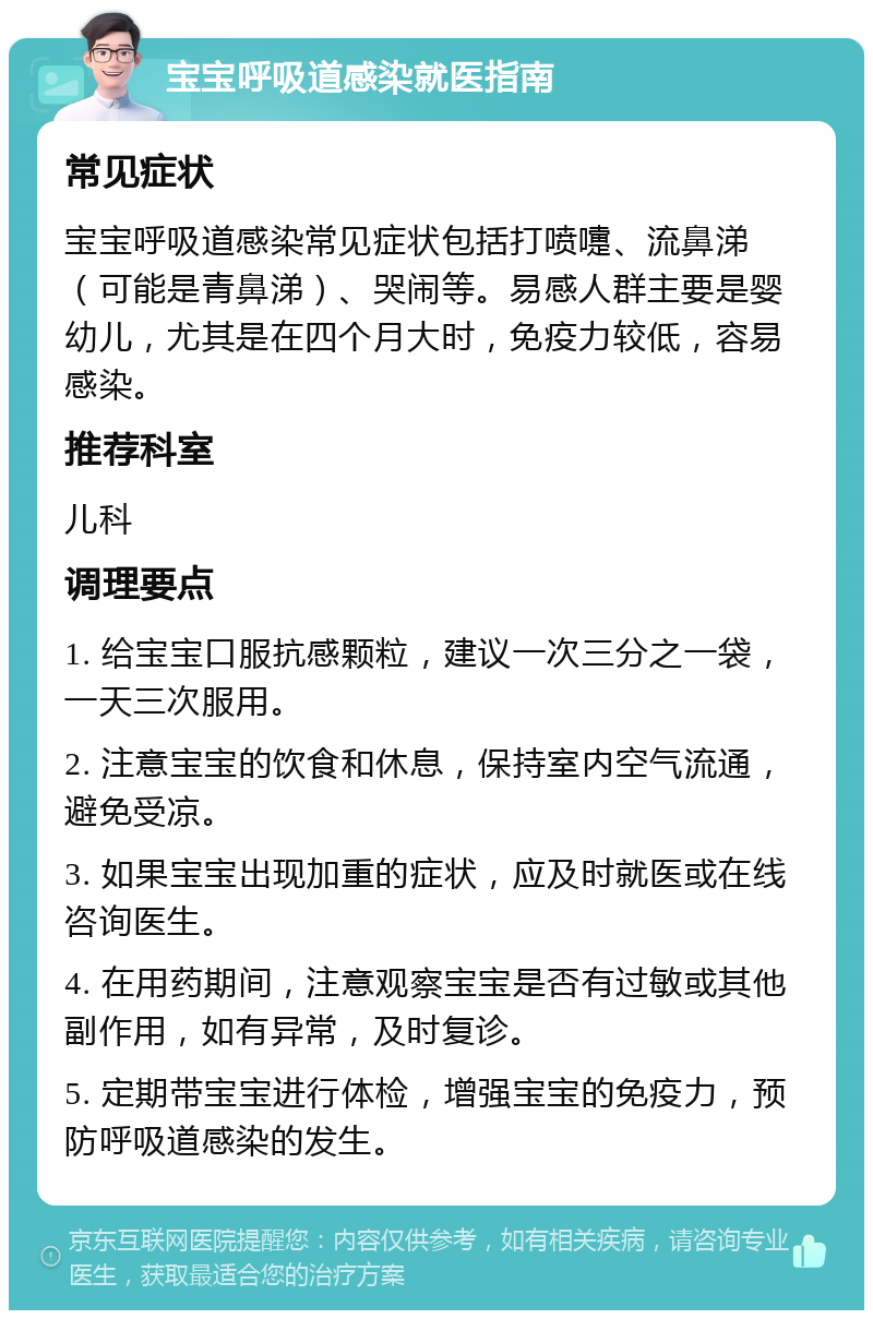 宝宝呼吸道感染就医指南 常见症状 宝宝呼吸道感染常见症状包括打喷嚏、流鼻涕（可能是青鼻涕）、哭闹等。易感人群主要是婴幼儿，尤其是在四个月大时，免疫力较低，容易感染。 推荐科室 儿科 调理要点 1. 给宝宝口服抗感颗粒，建议一次三分之一袋，一天三次服用。 2. 注意宝宝的饮食和休息，保持室内空气流通，避免受凉。 3. 如果宝宝出现加重的症状，应及时就医或在线咨询医生。 4. 在用药期间，注意观察宝宝是否有过敏或其他副作用，如有异常，及时复诊。 5. 定期带宝宝进行体检，增强宝宝的免疫力，预防呼吸道感染的发生。