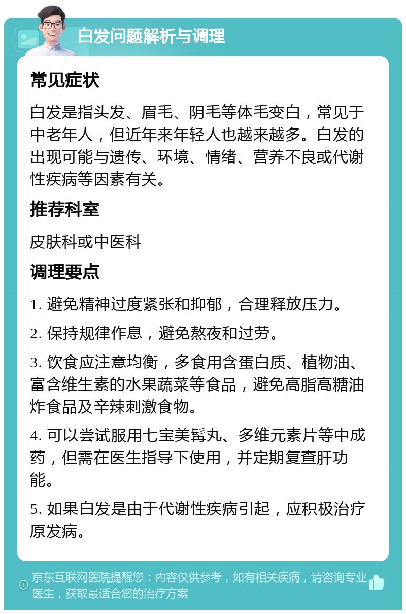 白发问题解析与调理 常见症状 白发是指头发、眉毛、阴毛等体毛变白，常见于中老年人，但近年来年轻人也越来越多。白发的出现可能与遗传、环境、情绪、营养不良或代谢性疾病等因素有关。 推荐科室 皮肤科或中医科 调理要点 1. 避免精神过度紧张和抑郁，合理释放压力。 2. 保持规律作息，避免熬夜和过劳。 3. 饮食应注意均衡，多食用含蛋白质、植物油、富含维生素的水果蔬菜等食品，避免高脂高糖油炸食品及辛辣刺激食物。 4. 可以尝试服用七宝美髯丸、多维元素片等中成药，但需在医生指导下使用，并定期复查肝功能。 5. 如果白发是由于代谢性疾病引起，应积极治疗原发病。