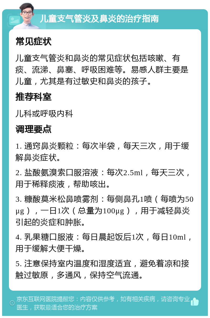 儿童支气管炎及鼻炎的治疗指南 常见症状 儿童支气管炎和鼻炎的常见症状包括咳嗽、有痰、流涕、鼻塞、呼吸困难等。易感人群主要是儿童，尤其是有过敏史和鼻炎的孩子。 推荐科室 儿科或呼吸内科 调理要点 1. 通窍鼻炎颗粒：每次半袋，每天三次，用于缓解鼻炎症状。 2. 盐酸氨溴索口服溶液：每次2.5ml，每天三次，用于稀释痰液，帮助咳出。 3. 糠酸莫米松鼻喷雾剂：每侧鼻孔1喷（每喷为50μg），一日1次（总量为100μg），用于减轻鼻炎引起的炎症和肿胀。 4. 乳果糖口服液：每日晨起饭后1次，每日10ml，用于缓解大便干燥。 5. 注意保持室内温度和湿度适宜，避免着凉和接触过敏原，多通风，保持空气流通。