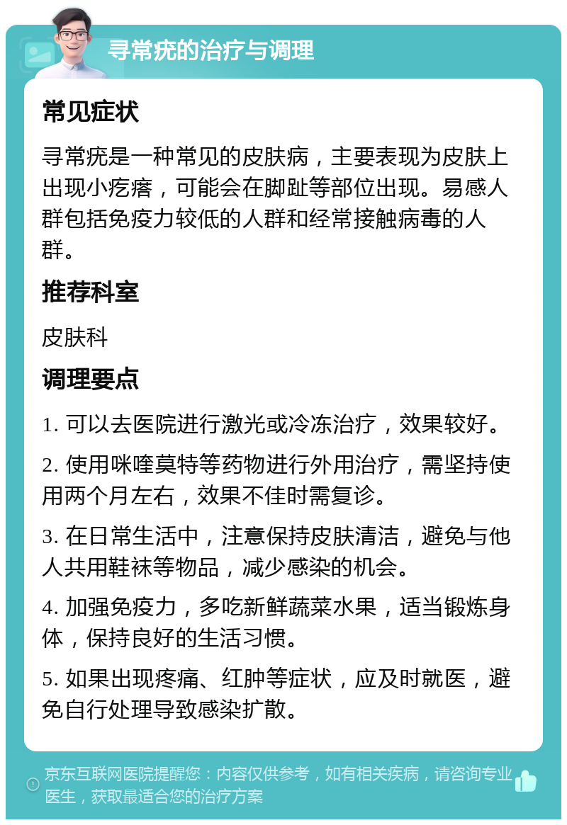 寻常疣的治疗与调理 常见症状 寻常疣是一种常见的皮肤病，主要表现为皮肤上出现小疙瘩，可能会在脚趾等部位出现。易感人群包括免疫力较低的人群和经常接触病毒的人群。 推荐科室 皮肤科 调理要点 1. 可以去医院进行激光或冷冻治疗，效果较好。 2. 使用咪喹莫特等药物进行外用治疗，需坚持使用两个月左右，效果不佳时需复诊。 3. 在日常生活中，注意保持皮肤清洁，避免与他人共用鞋袜等物品，减少感染的机会。 4. 加强免疫力，多吃新鲜蔬菜水果，适当锻炼身体，保持良好的生活习惯。 5. 如果出现疼痛、红肿等症状，应及时就医，避免自行处理导致感染扩散。