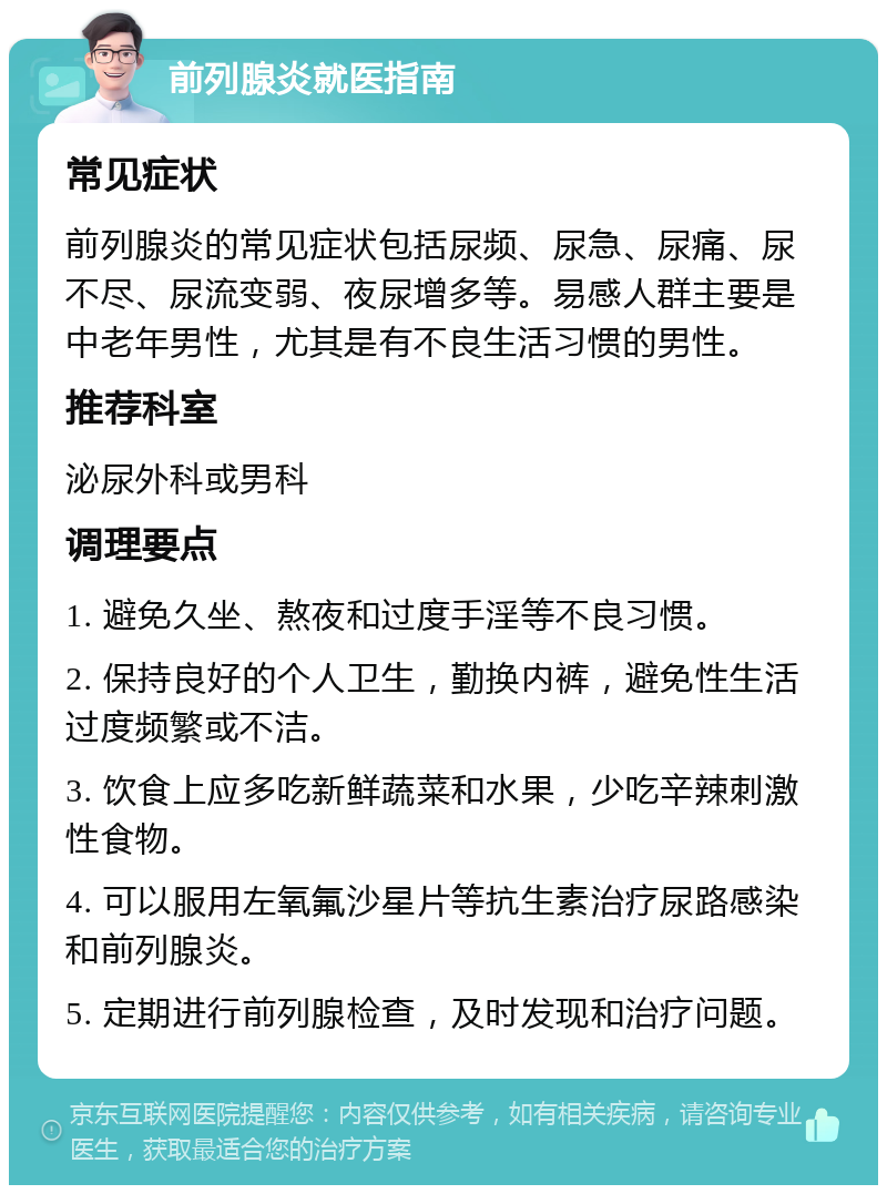 前列腺炎就医指南 常见症状 前列腺炎的常见症状包括尿频、尿急、尿痛、尿不尽、尿流变弱、夜尿增多等。易感人群主要是中老年男性，尤其是有不良生活习惯的男性。 推荐科室 泌尿外科或男科 调理要点 1. 避免久坐、熬夜和过度手淫等不良习惯。 2. 保持良好的个人卫生，勤换内裤，避免性生活过度频繁或不洁。 3. 饮食上应多吃新鲜蔬菜和水果，少吃辛辣刺激性食物。 4. 可以服用左氧氟沙星片等抗生素治疗尿路感染和前列腺炎。 5. 定期进行前列腺检查，及时发现和治疗问题。